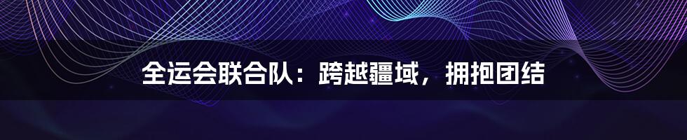 全运会联合队：跨越疆域，拥抱团结