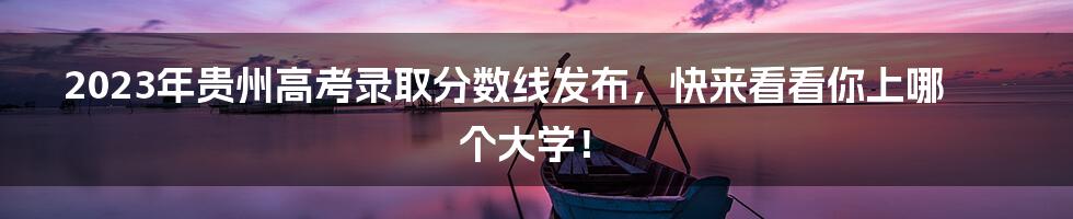 2023年贵州高考录取分数线发布，快来看看你上哪个大学！