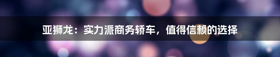 亚狮龙：实力派商务轿车，值得信赖的选择