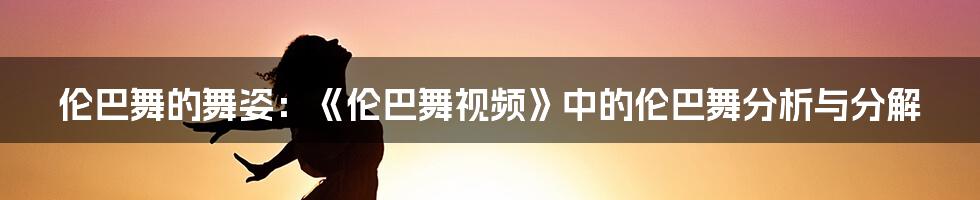 伦巴舞的舞姿：《伦巴舞视频》中的伦巴舞分析与分解