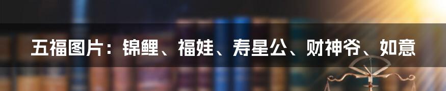 五福图片：锦鲤、福娃、寿星公、财神爷、如意