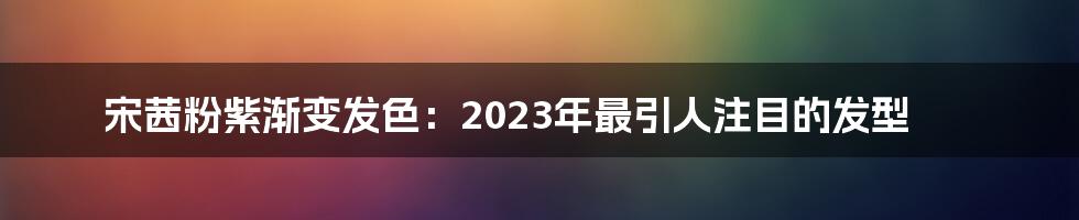 宋茜粉紫渐变发色：2023年最引人注目的发型