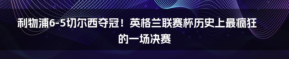 利物浦6-5切尔西夺冠！英格兰联赛杯历史上最疯狂的一场决赛