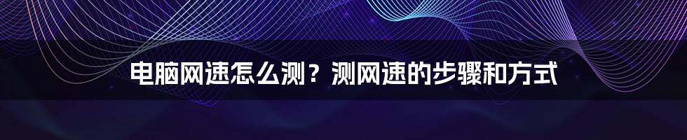 电脑网速怎么测？测网速的步骤和方式