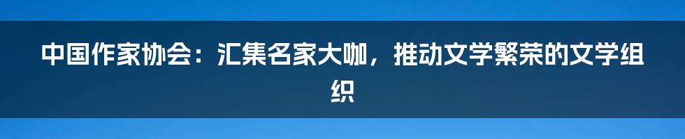 中国作家协会：汇集名家大咖，推动文学繁荣的文学组织