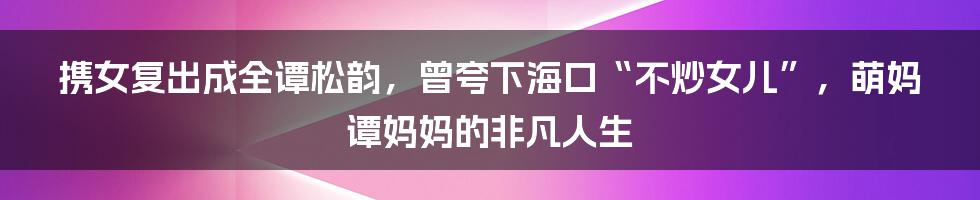 携女复出成全谭松韵，曾夸下海口“不炒女儿”，萌妈谭妈妈的非凡人生