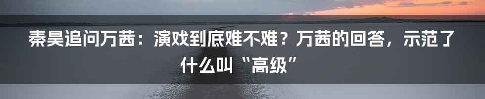 秦昊追问万茜：演戏到底难不难？万茜的回答，示范了什么叫“高级”