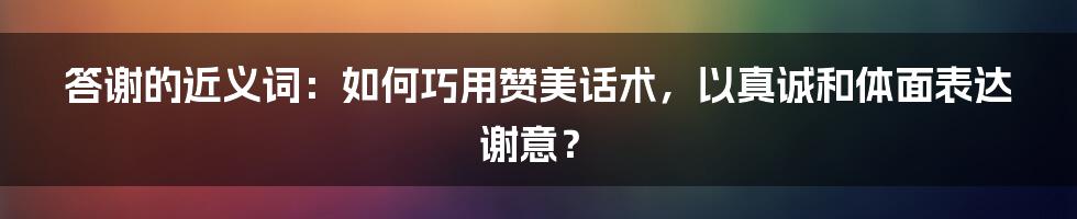 答谢的近义词：如何巧用赞美话术，以真诚和体面表达谢意？