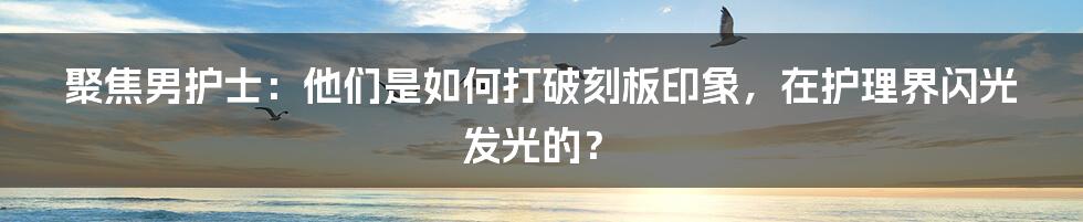 聚焦男护士：他们是如何打破刻板印象，在护理界闪光发光的？