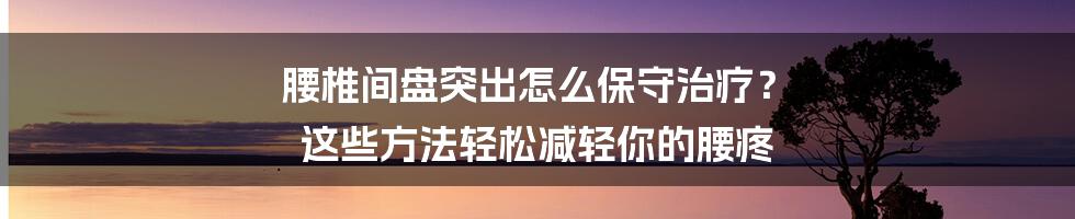 腰椎间盘突出怎么保守治疗？ 这些方法轻松减轻你的腰疼