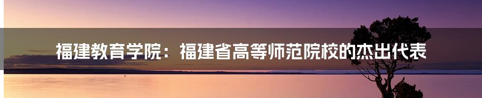 福建教育学院：福建省高等师范院校的杰出代表