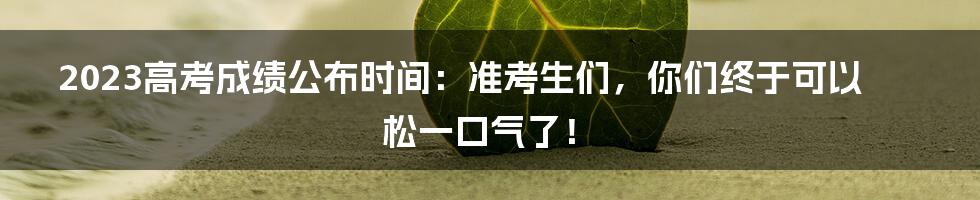 2023高考成绩公布时间：准考生们，你们终于可以松一口气了！