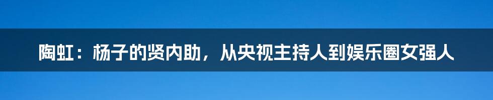 陶虹：杨子的贤内助，从央视主持人到娱乐圈女强人