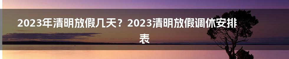 2023年清明放假几天？2023清明放假调休安排表