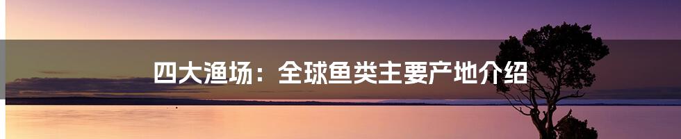 四大渔场：全球鱼类主要产地介绍