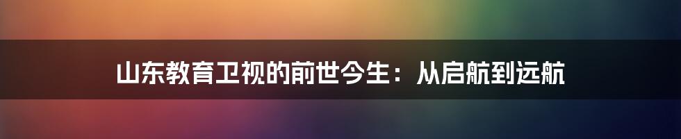 山东教育卫视的前世今生：从启航到远航