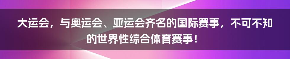 大运会，与奥运会、亚运会齐名的国际赛事，不可不知的世界性综合体育赛事！