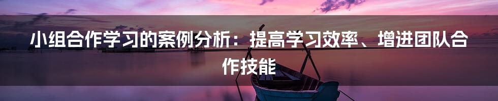 小组合作学习的案例分析：提高学习效率、增进团队合作技能