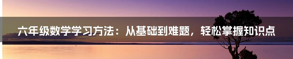 六年级数学学习方法：从基础到难题，轻松掌握知识点