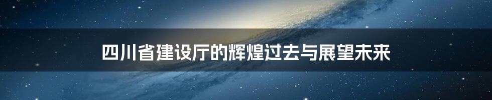 四川省建设厅的辉煌过去与展望未来