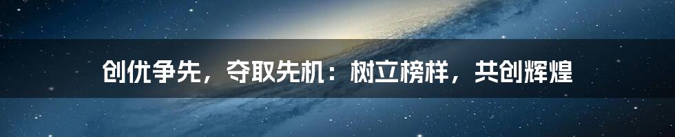 创优争先，夺取先机：树立榜样，共创辉煌