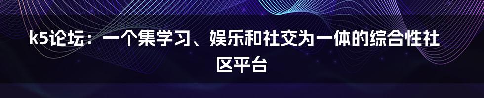 k5论坛：一个集学习、娱乐和社交为一体的综合性社区平台