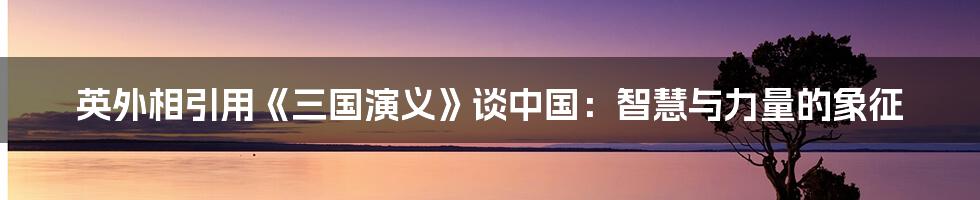 英外相引用《三国演义》谈中国：智慧与力量的象征