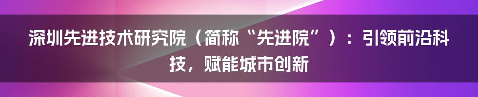 深圳先进技术研究院（简称“先进院”）：引领前沿科技，赋能城市创新