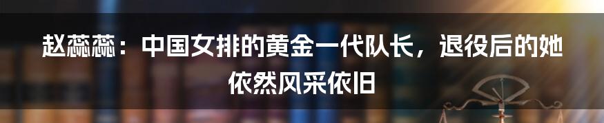 赵蕊蕊：中国女排的黄金一代队长，退役后的她依然风采依旧