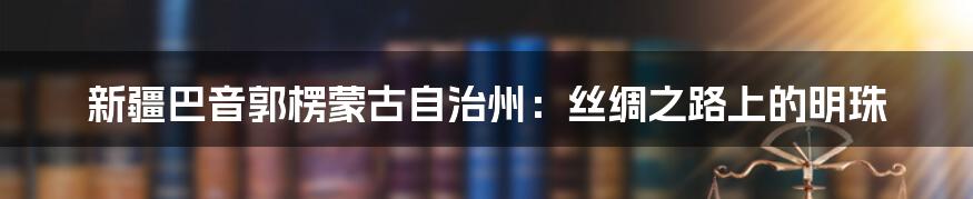 新疆巴音郭楞蒙古自治州：丝绸之路上的明珠