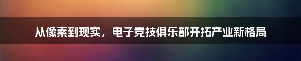 从像素到现实，电子竞技俱乐部开拓产业新格局