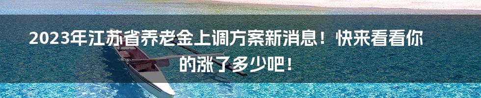 2023年江苏省养老金上调方案新消息！快来看看你的涨了多少吧！