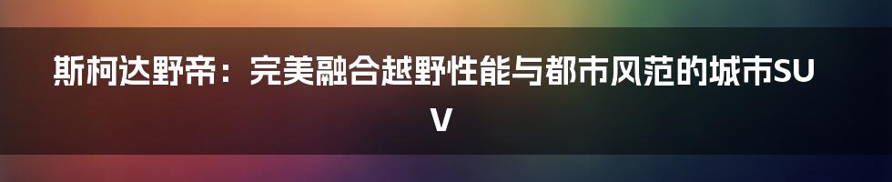 斯柯达野帝：完美融合越野性能与都市风范的城市SUV