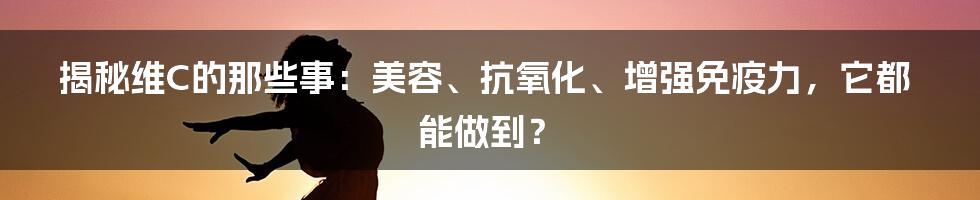 揭秘维C的那些事：美容、抗氧化、增强免疫力，它都能做到？