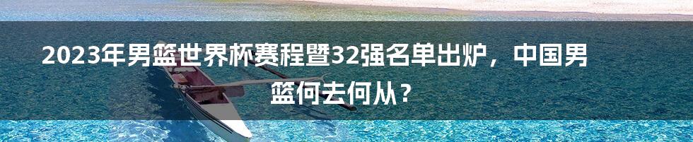 2023年男篮世界杯赛程暨32强名单出炉，中国男篮何去何从？