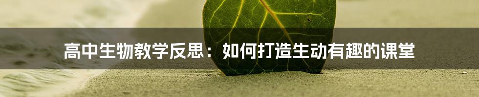 高中生物教学反思：如何打造生动有趣的课堂