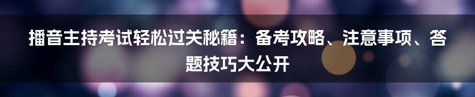 播音主持考试轻松过关秘籍：备考攻略、注意事项、答题技巧大公开