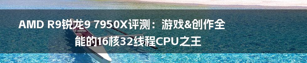 AMD R9锐龙9 7950X评测：游戏&创作全能的16核32线程CPU之王