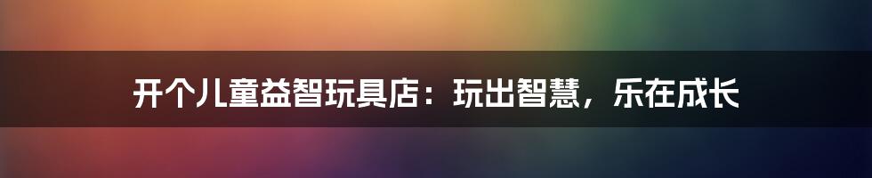 开个儿童益智玩具店：玩出智慧，乐在成长