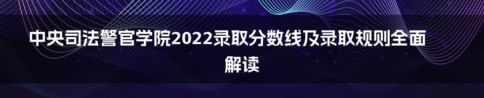 中央司法警官学院2022录取分数线及录取规则全面解读