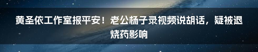 黄圣依工作室报平安！老公杨子录视频说胡话，疑被退烧药影响