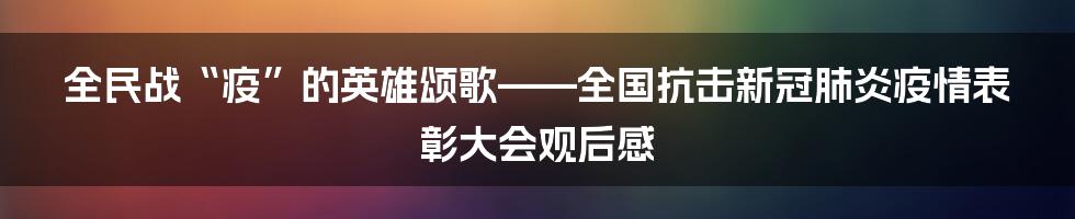 全民战“疫”的英雄颂歌——全国抗击新冠肺炎疫情表彰大会观后感