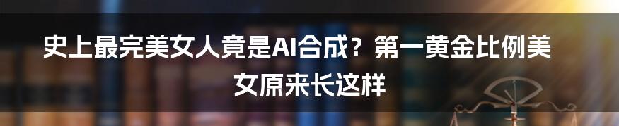 史上最完美女人竟是AI合成？第一黄金比例美女原来长这样