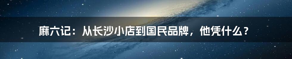 麻六记：从长沙小店到国民品牌，他凭什么？