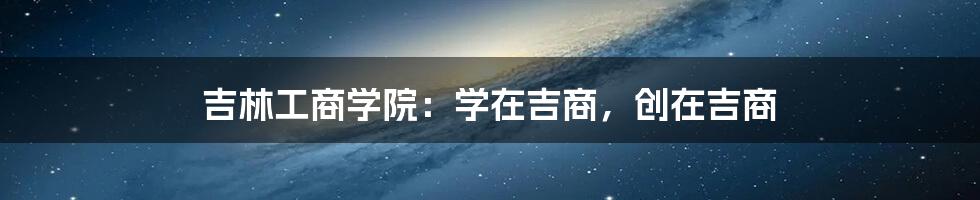 吉林工商学院：学在吉商，创在吉商