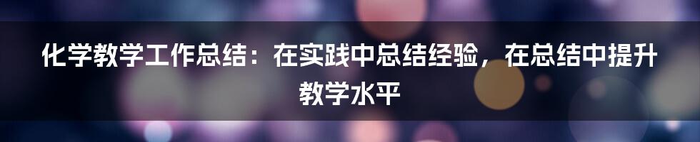 化学教学工作总结：在实践中总结经验，在总结中提升教学水平