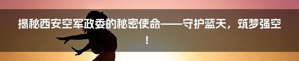 揭秘西安空军政委的秘密使命——守护蓝天，筑梦强空！