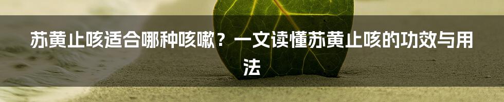 苏黄止咳适合哪种咳嗽？一文读懂苏黄止咳的功效与用法