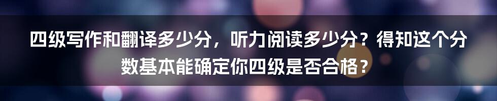 四级写作和翻译多少分，听力阅读多少分？得知这个分数基本能确定你四级是否合格？