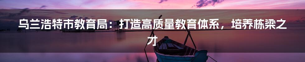 乌兰浩特市教育局：打造高质量教育体系，培养栋梁之才